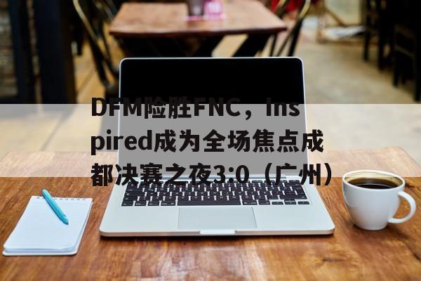 DFM险胜FNC,Inspired成为全场焦点成都决赛之夜3:0(广州) DFM险胜FNC,Inspired成为全场焦点成都决赛之夜3:0(广州)